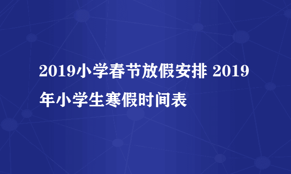 2019小学春节放假安排 2019年小学生寒假时间表