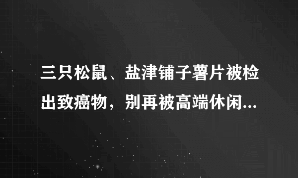 三只松鼠、盐津铺子薯片被检出致癌物，别再被高端休闲零食给骗了