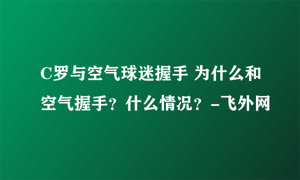 C罗与空气球迷握手 为什么和空气握手？什么情况？-飞外网