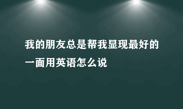 我的朋友总是帮我显现最好的一面用英语怎么说