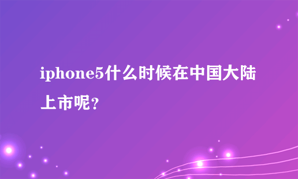 iphone5什么时候在中国大陆上市呢？