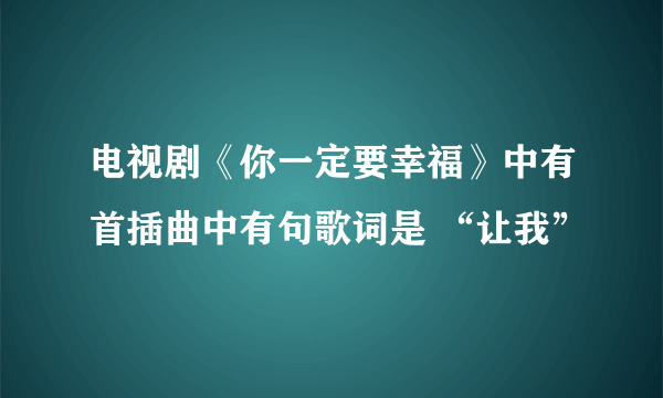 电视剧《你一定要幸福》中有首插曲中有句歌词是 “让我”