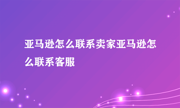 亚马逊怎么联系卖家亚马逊怎么联系客服