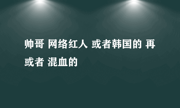 帅哥 网络红人 或者韩国的 再或者 混血的