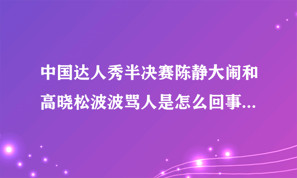 中国达人秀半决赛陈静大闹和高晓松波波骂人是怎么回事？详细点