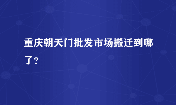 重庆朝天门批发市场搬迁到哪了？