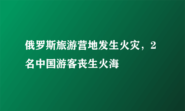 俄罗斯旅游营地发生火灾，2名中国游客丧生火海