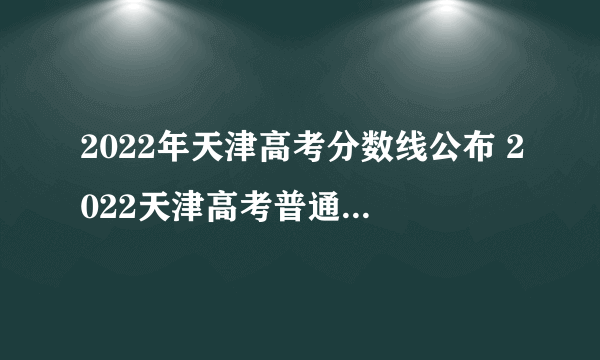 2022年天津高考分数线公布 2022天津高考普通本科录取分数线