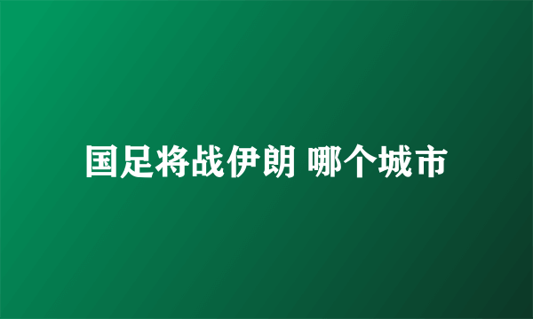 国足将战伊朗 哪个城市