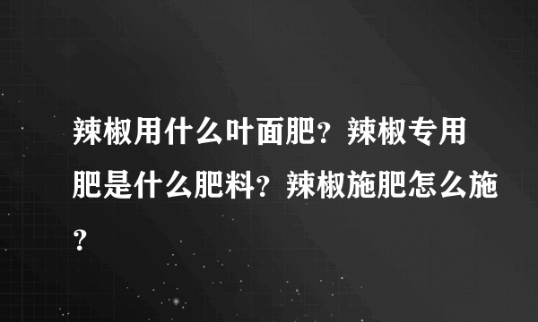 辣椒用什么叶面肥？辣椒专用肥是什么肥料？辣椒施肥怎么施？