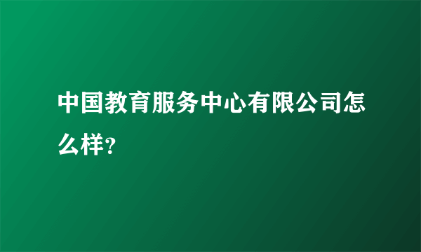 中国教育服务中心有限公司怎么样？