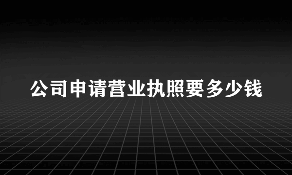 公司申请营业执照要多少钱