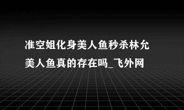 准空姐化身美人鱼秒杀林允 美人鱼真的存在吗_飞外网