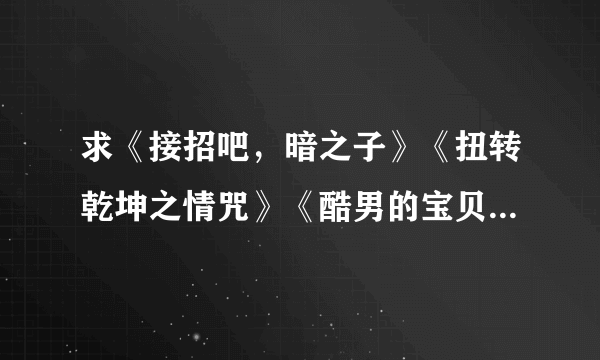 求《接招吧，暗之子》《扭转乾坤之情咒》《酷男的宝贝》《重生之凤族圣子》《暗帝宠爱》《太上皇的宝贝们