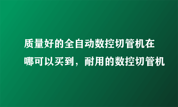 质量好的全自动数控切管机在哪可以买到，耐用的数控切管机