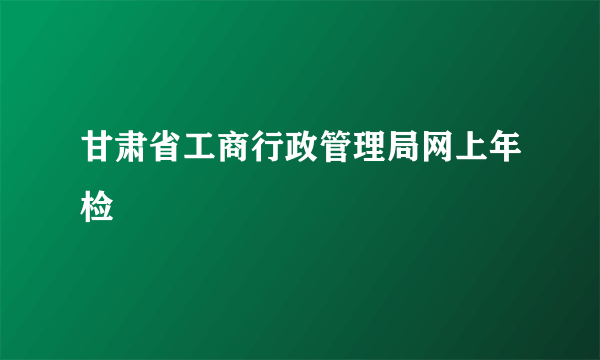 甘肃省工商行政管理局网上年检