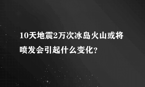 10天地震2万次冰岛火山或将喷发会引起什么变化？