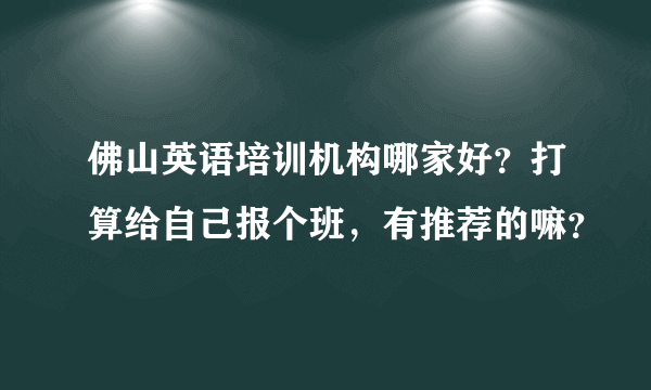 佛山英语培训机构哪家好？打算给自己报个班，有推荐的嘛？