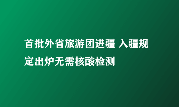 首批外省旅游团进疆 入疆规定出炉无需核酸检测