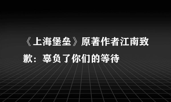 《上海堡垒》原著作者江南致歉：辜负了你们的等待