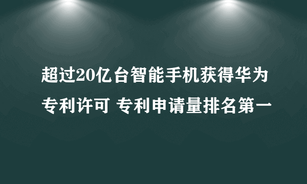 超过20亿台智能手机获得华为专利许可 专利申请量排名第一