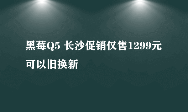 黑莓Q5 长沙促销仅售1299元 可以旧换新