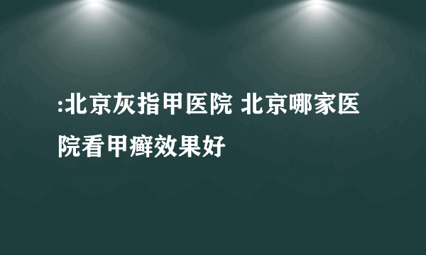 :北京灰指甲医院 北京哪家医院看甲癣效果好