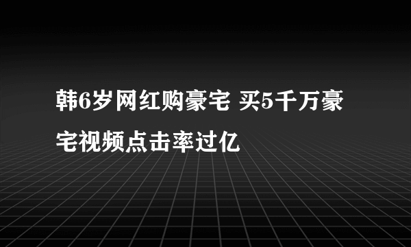 韩6岁网红购豪宅 买5千万豪宅视频点击率过亿