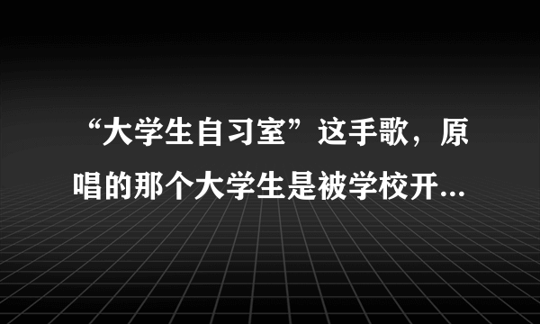 “大学生自习室”这手歌，原唱的那个大学生是被学校开除了吗？