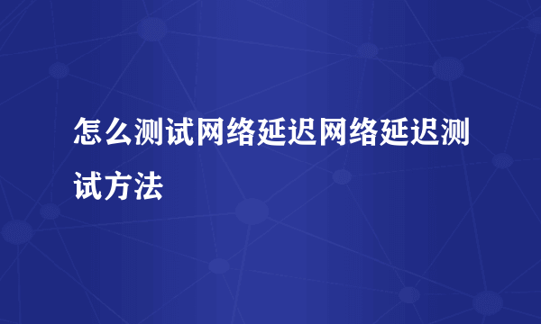 怎么测试网络延迟网络延迟测试方法