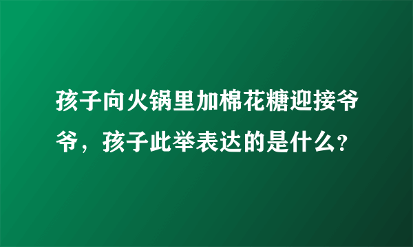 孩子向火锅里加棉花糖迎接爷爷，孩子此举表达的是什么？