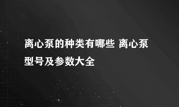 离心泵的种类有哪些 离心泵型号及参数大全