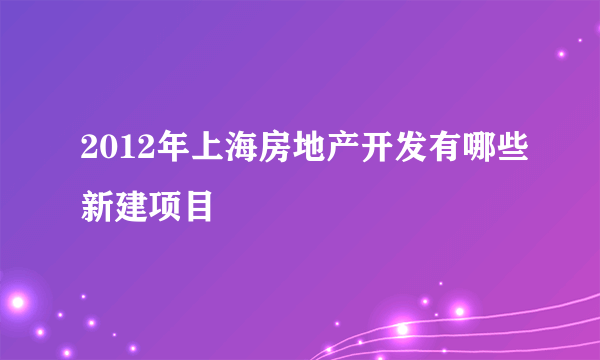 2012年上海房地产开发有哪些新建项目