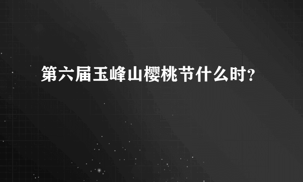 第六届玉峰山樱桃节什么时？