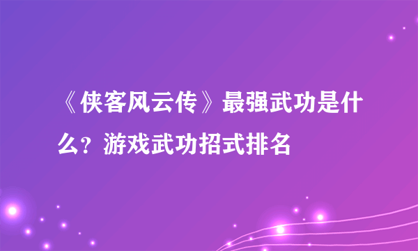 《侠客风云传》最强武功是什么？游戏武功招式排名