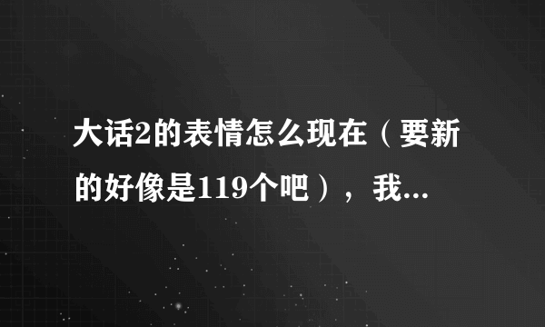 大话2的表情怎么现在（要新的好像是119个吧），我有91个的了知道的发下地址..