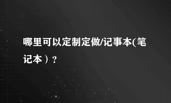 哪里可以定制定做/记事本(笔记本）？