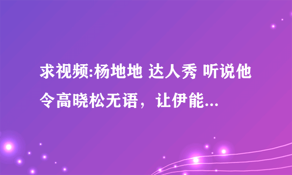 求视频:杨地地 达人秀 听说他令高晓松无语，让伊能静黑脸，不知道真与否？