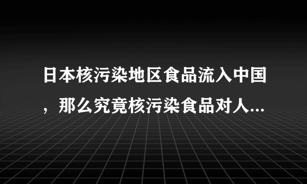 日本核污染地区食品流入中国，那么究竟核污染食品对人体的危害有多大呢？