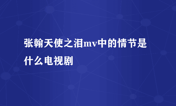 张翰天使之泪mv中的情节是什么电视剧