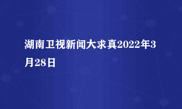 湖南卫视新闻大求真2022年3月28日