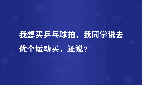 我想买乒乓球拍，我同学说去优个运动买，还说？