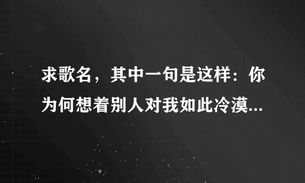 求歌名，其中一句是这样：你为何想着别人对我如此冷漠让我心碎让我痛，我知道一切不会，不会再有从前，让