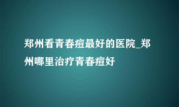 郑州看青春痘最好的医院_郑州哪里治疗青春痘好