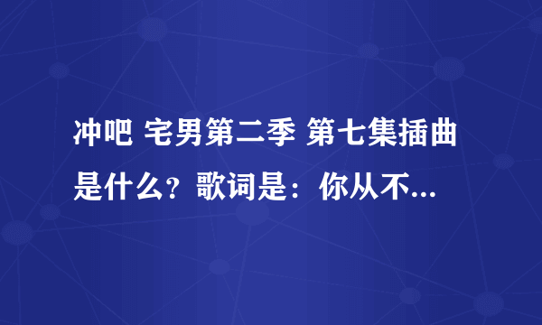 冲吧 宅男第二季 第七集插曲是什么？歌词是：你从不说 只低头沉默 从来都不示弱 少联络 也不陌生