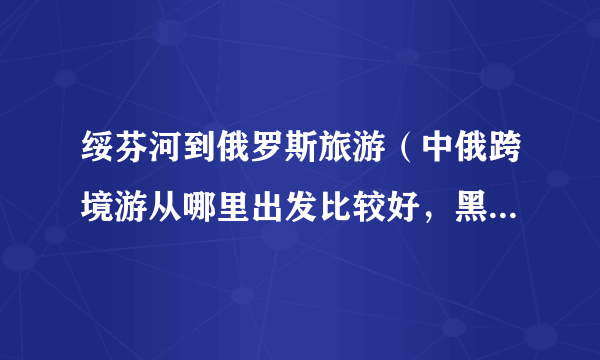 绥芬河到俄罗斯旅游（中俄跨境游从哪里出发比较好，黑龙江的绥芬河怎么样）