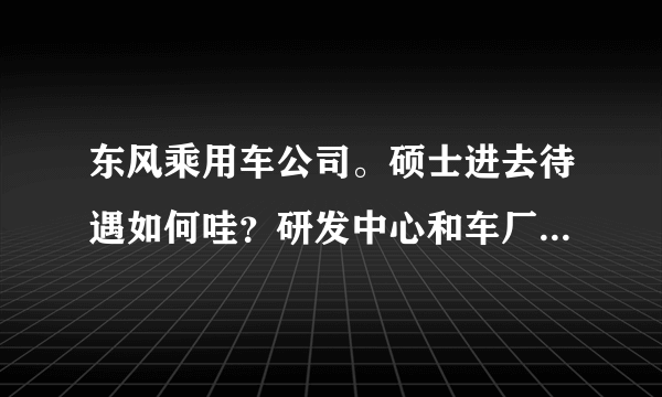 东风乘用车公司。硕士进去待遇如何哇？研发中心和车厂差别大吗？？