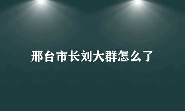 邢台市长刘大群怎么了