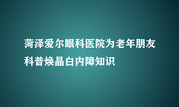 菏泽爱尔眼科医院为老年朋友科普焕晶白内障知识