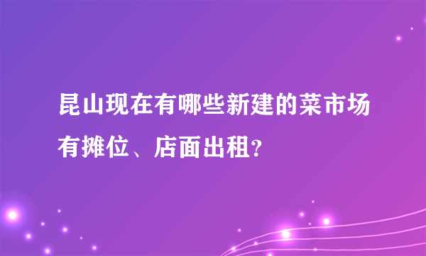 昆山现在有哪些新建的菜市场有摊位、店面出租？